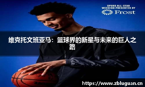 维克托文班亚马：篮球界的新星与未来的巨人之路