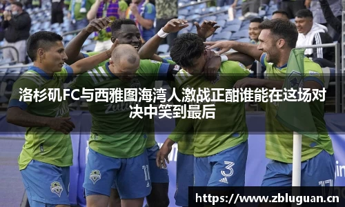 洛杉矶FC与西雅图海湾人激战正酣谁能在这场对决中笑到最后