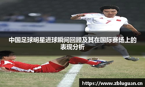中国足球明星进球瞬间回顾及其在国际赛场上的表现分析